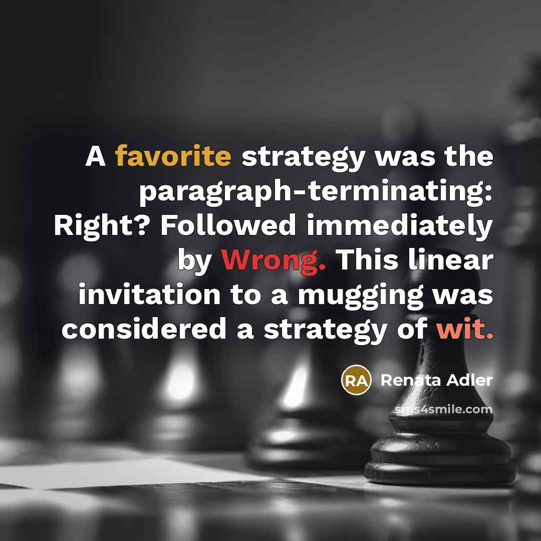 “A favorite strategy was the paragraph-terminating: Right? Followed immediately by Wrong. This linear invitation to a mugging was considered a strategy of wit.” quote by Renata Adler