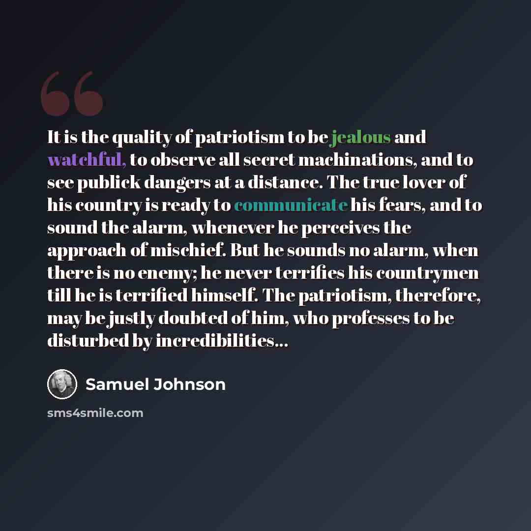 “It is the quality of patriotism to be jealous and watchful, to observe all secret machinations, and to see publick dangers at a distance. The true lover of his country is ready to communicate his fears, and to sound the alarm, whenever he perceives the approach of mischief. But he sounds no alarm…” quote by Samuel Johnson