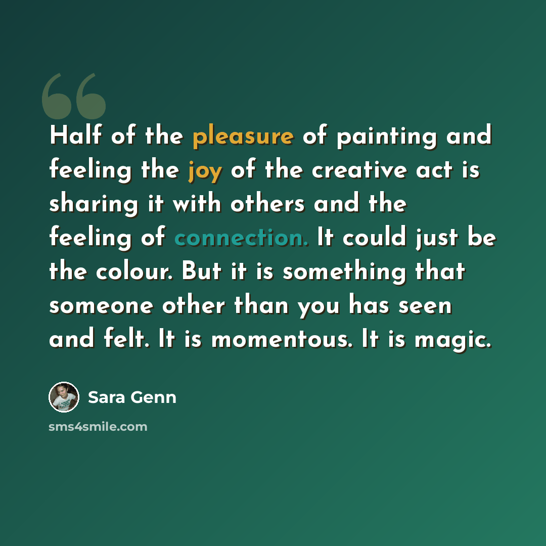 “Half of the pleasure of painting and feeling the joy of the creative act is sharing it with others and the feeling of connection. It could just be the colour. But it is something that someone other than you has seen and felt. It is momentous. It is magic.” quote by Sara Genn
