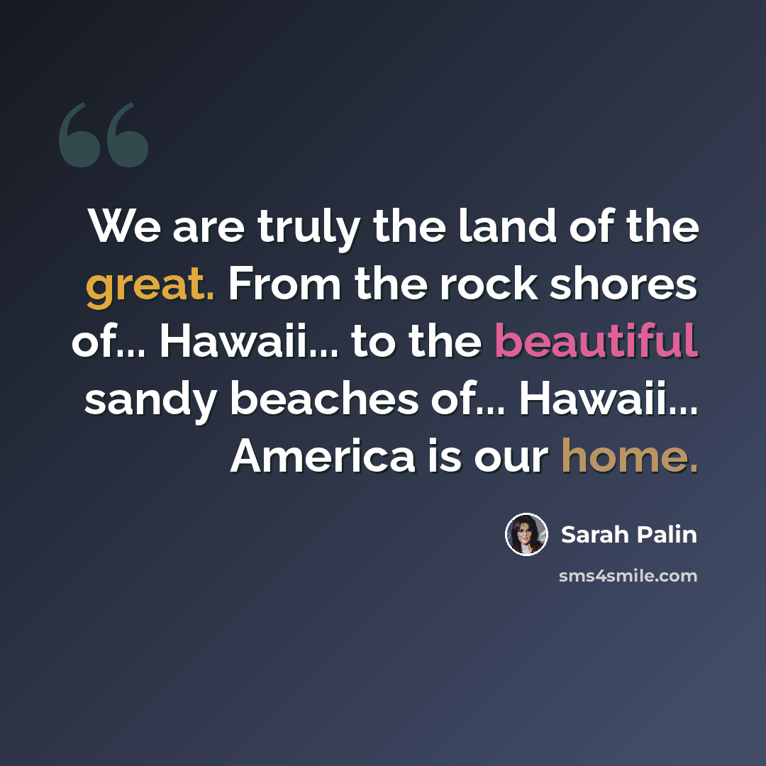 “We are truly the land of the great. From the rock shores of... Hawaii... to the beautiful sandy beaches of... Hawaii... America is our home.” quote by Sarah Palin