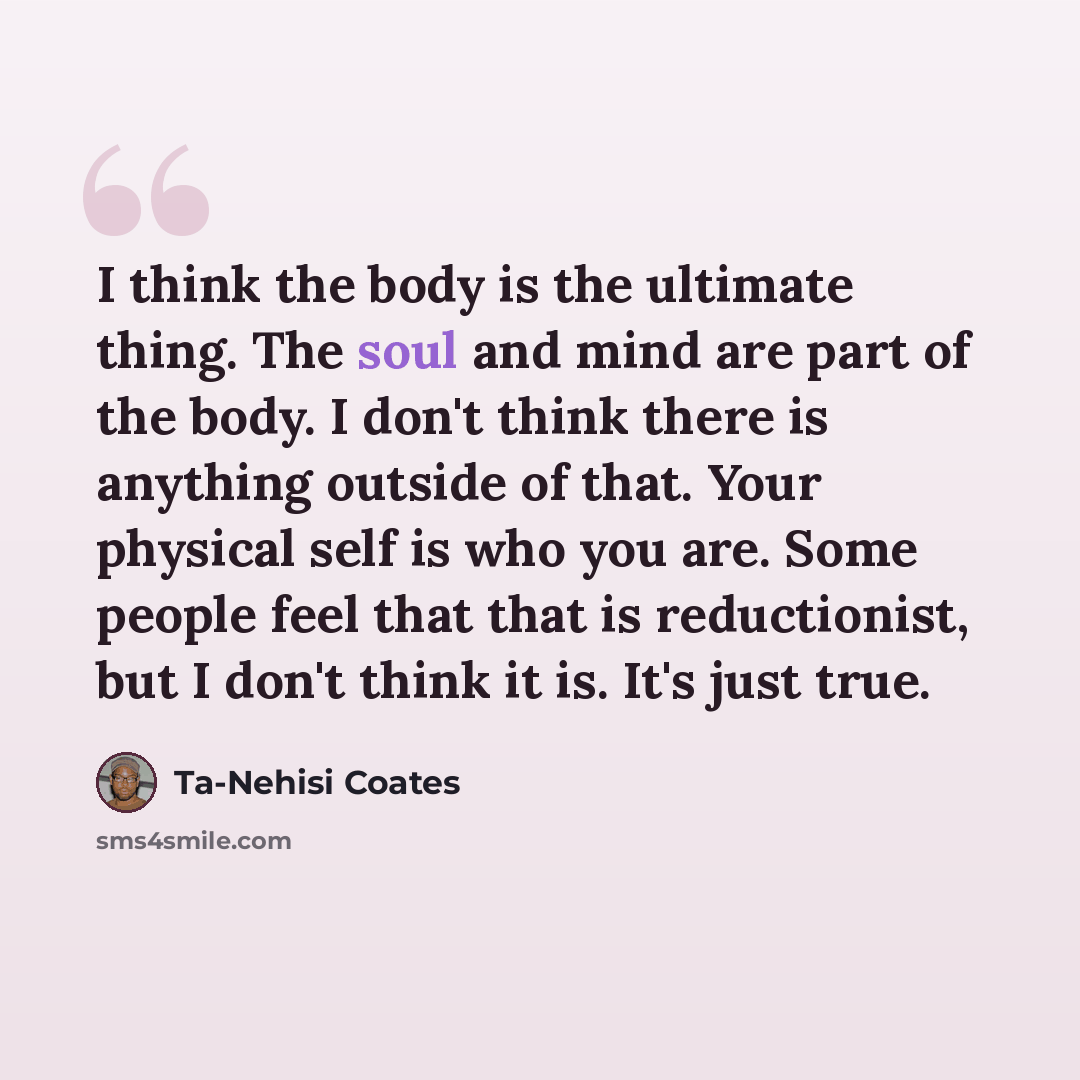 “I think the body is the ultimate thing. The soul and mind are part of the body. I don't think there is anything outside of that. Your physical self is who you are. Some people feel that that is reductionist, but I don't think it is. It's just true.” quote by Ta-Nehisi Coates