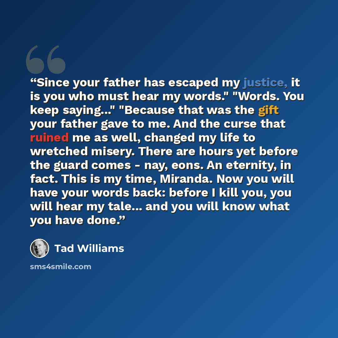 “Since your father has escaped my justice, it is you who must hear my words." "Words. You keep saying..." "Because that was the gift your father gave to me. And the curse that ruined me as well, changed my life to wretched misery. There are hours yet before the guard comes - nay, eons. An eternity…” quote by Tad Williams