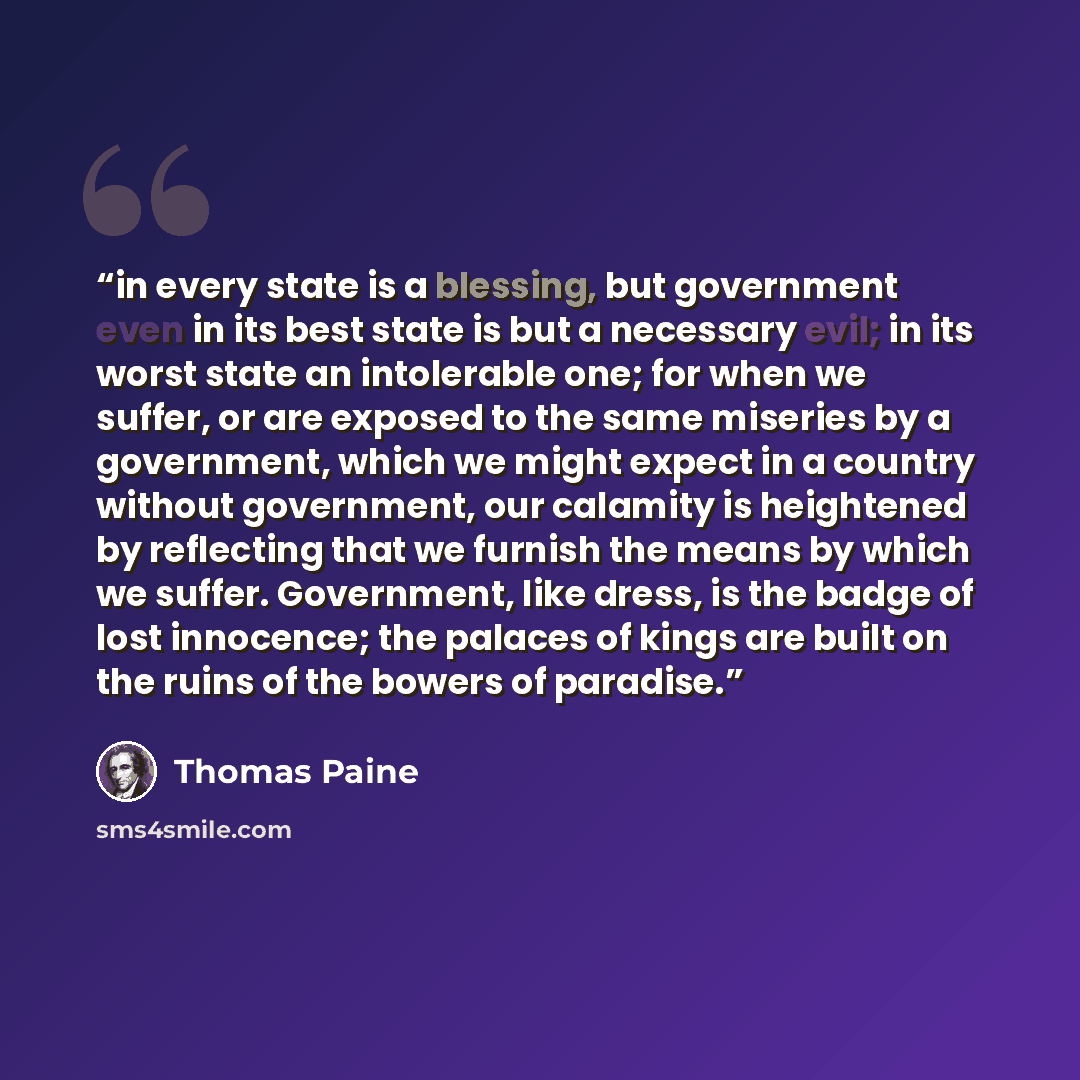 “in every state is a blessing, but government even in its best state is but a necessary evil; in its worst state an intolerable one; for when we suffer, or are exposed to the same miseries by a government, which we might expect in a country without government, our calamity is heightened by…” quote by Thomas Paine