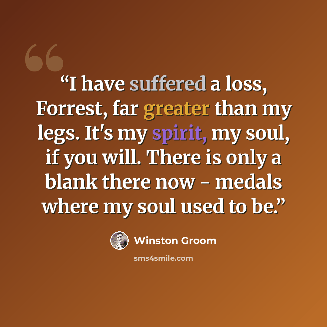 “I have suffered a loss, Forrest, far greater than my legs. It's my spirit, my soul, if you will. There is only a blank there now - medals where my soul used to be.” quote by Winston Groom