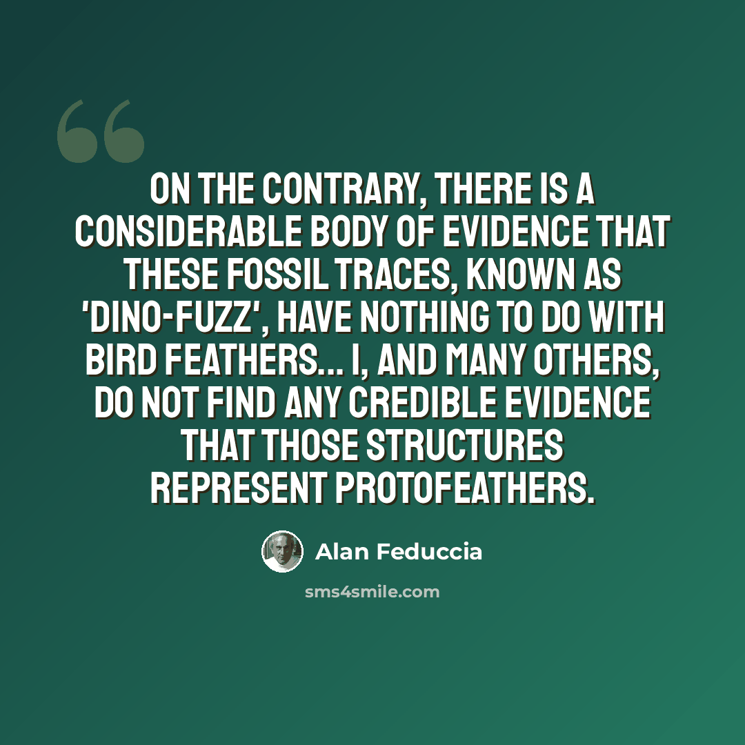 “On the contrary, there is a considerable body of evidence that these fossil traces, known as 'dino-fuzz', have nothing to do with bird feathers... I, and many others, do not find any credible evidence that those structures represent protofeathers.” quote by Alan Feduccia