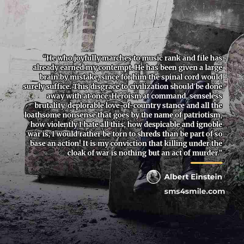 “He who joyfully marches to music rank and file has already earned my contempt. He has been given a large brain by mistake, since for him the spinal cord would surely suffice. This disgrace to civilization should be done away with at once. Heroism at command, senseless brutality, deplorable…” quote by Albert Einstein