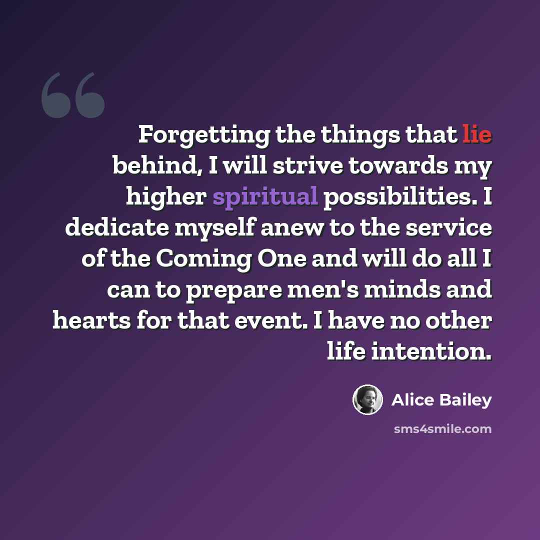 “Forgetting the things that lie behind, I will strive towards my higher spiritual possibilities. I dedicate myself anew to the service of the Coming One and will do all I can to prepare men's minds and hearts for that event. I have no other life intention.” quote by Alice Bailey