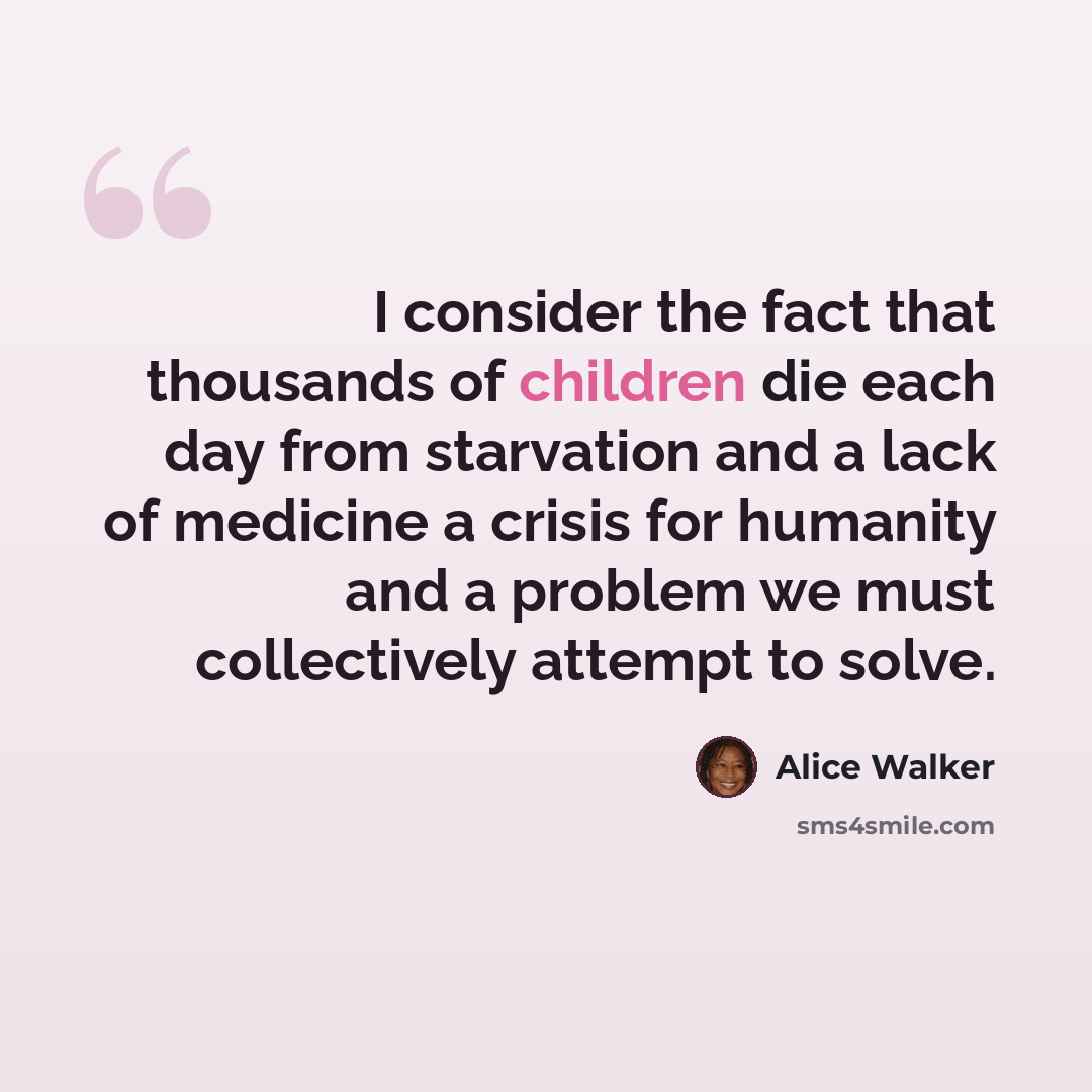 “I consider the fact that thousands of children die each day from starvation and a lack of medicine a crisis for humanity and a problem we must collectively attempt to solve.” quote by Alice Walker