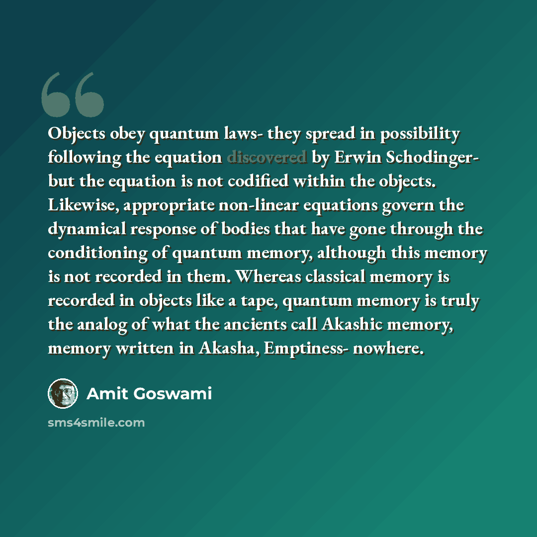 “Objects obey quantum laws- they spread in possibility following the equation discovered by Erwin Schodinger- but the equation is not codified within the objects. Likewise, appropriate non-linear equations govern the dynamical response of bodies that have gone through the conditioning of quantum…” quote by Amit Goswami