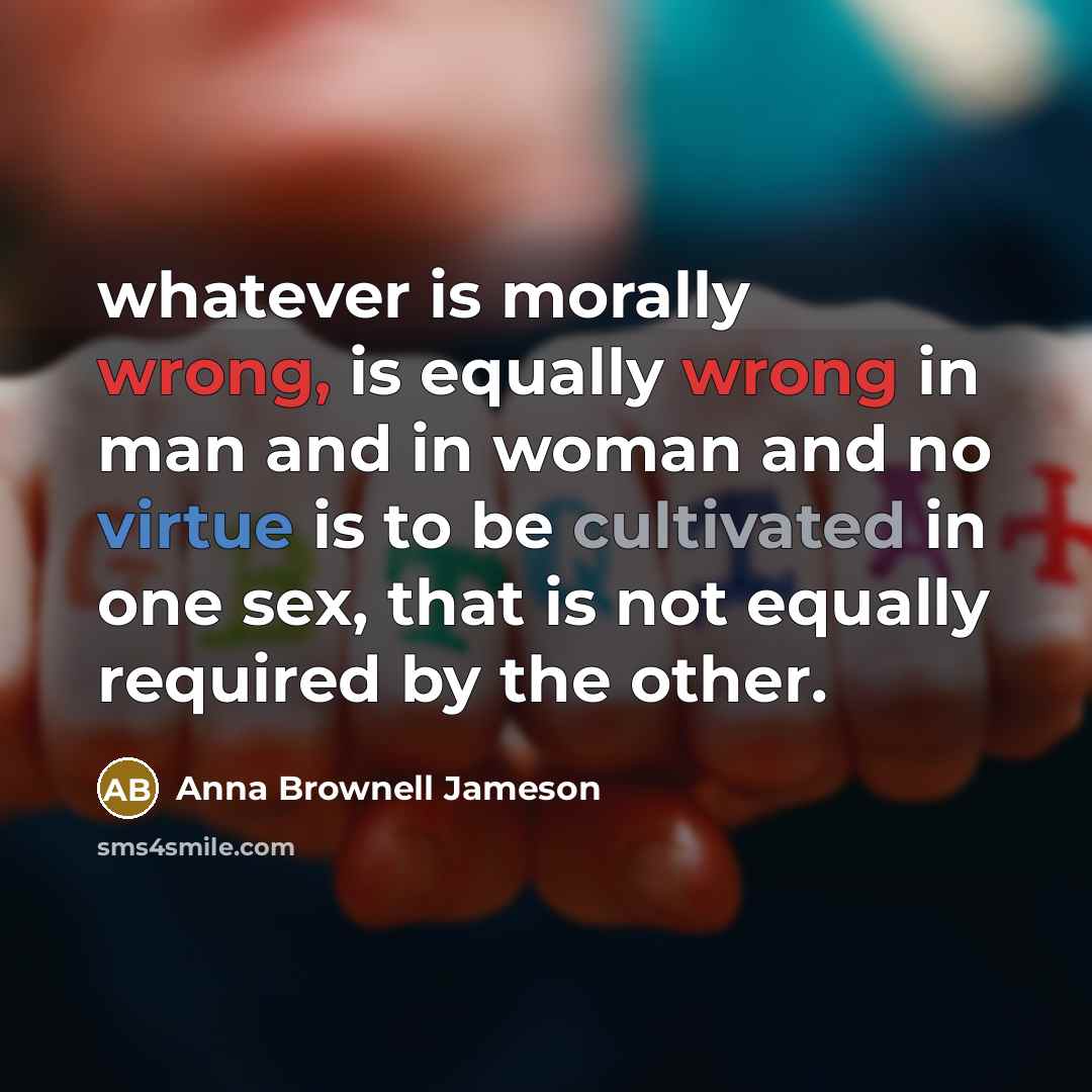 “whatever is morally wrong, is equally wrong in man and in woman and no virtue is to be cultivated in one sex, that is not equally required by the other.” quote by Anna Brownell Jameson