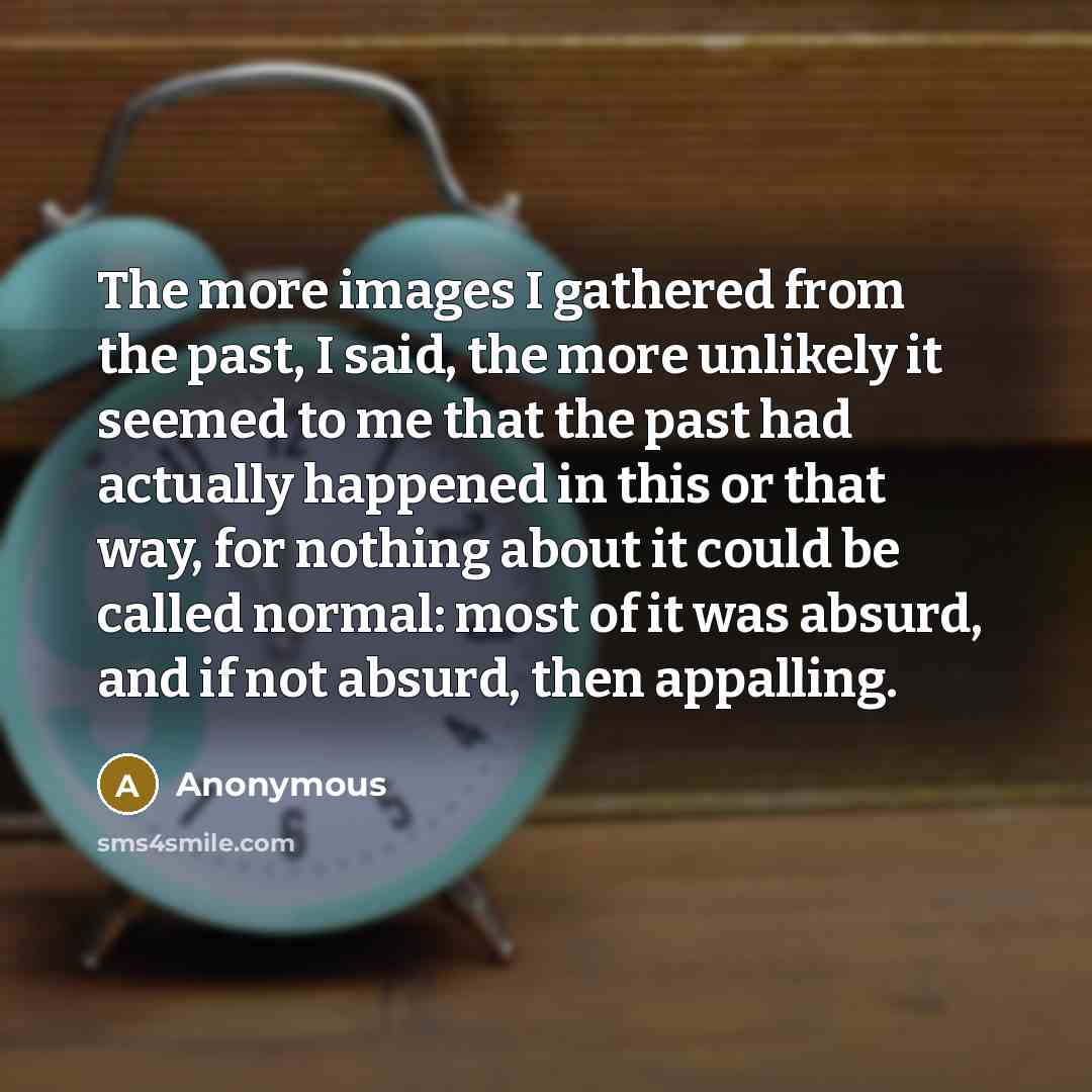 “The more images I gathered from the past, I said, the more unlikely it seemed to me that the past had actually happened in this or that way, for nothing about it could be called normal: most of it was absurd, and if not absurd, then appalling.” quote by Anonymous