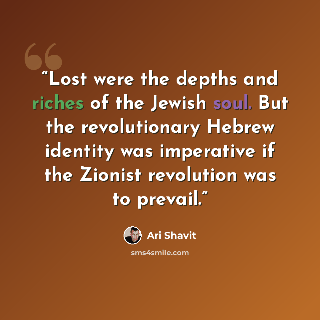 “Lost were the depths and riches of the Jewish soul. But the revolutionary Hebrew identity was imperative if the Zionist revolution was to prevail.” quote by Ari Shavit