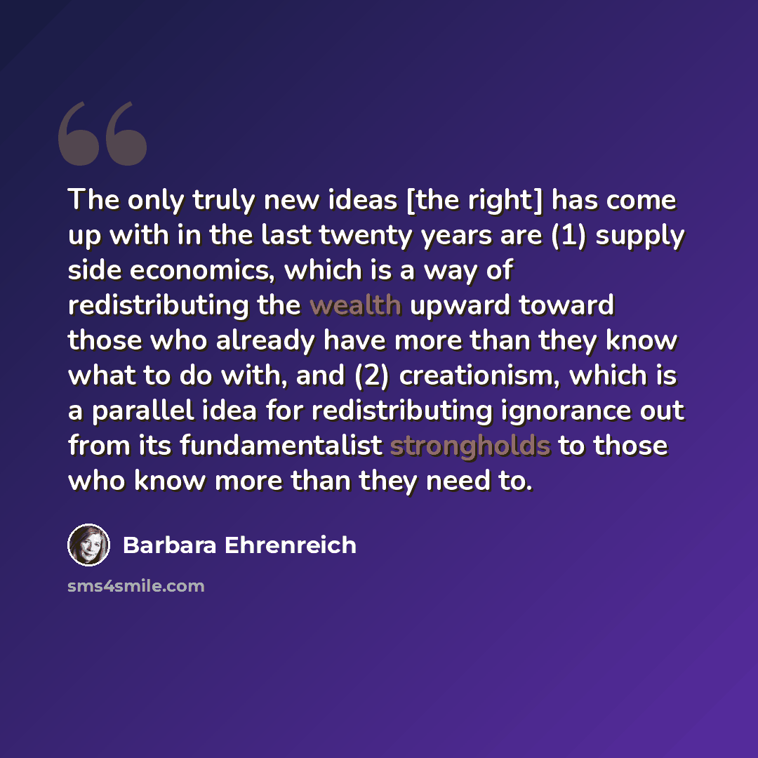 “The only truly new ideas [the right] has come up with in the last twenty years are (1) supply side economics, which is a way of redistributing the wealth upward toward those who already have more than they know what to do with, and (2) creationism, which is a parallel idea for redistributing…” quote by Barbara Ehrenreich