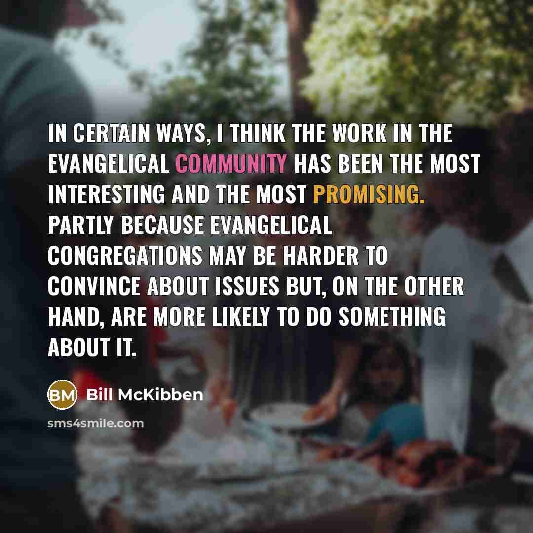 “In certain ways, I think the work in the Evangelical community has been the most interesting and the most promising. Partly because Evangelical congregations may be harder to convince about issues but, on the other hand, are more likely to do something about it.” quote by Bill McKibben