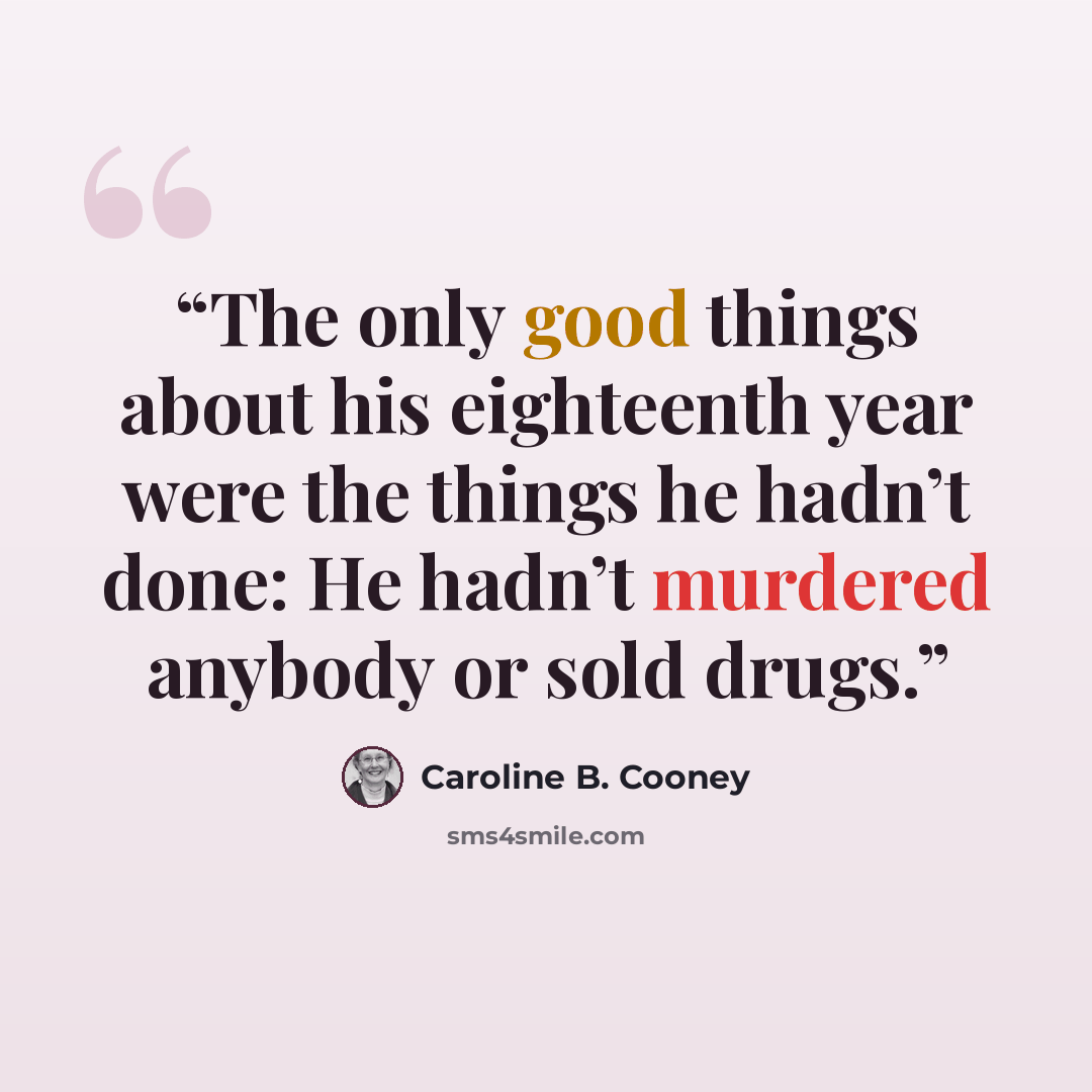 “The only good things about his eighteenth year were the things he hadn’t done: He hadn’t murdered anybody or sold drugs.” quote by Caroline B. Cooney