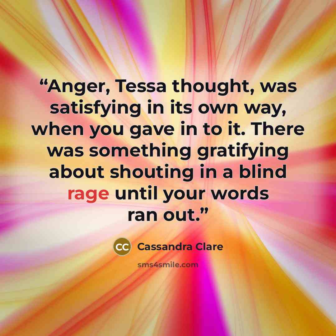 “Anger, Tessa thought, was satisfying in its own way, when you gave in to it. There was something gratifying about shouting in a blind rage until your words ran out.” quote by Cassandra Clare