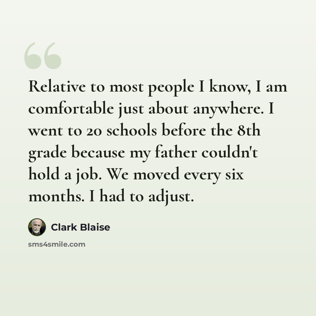 “Relative to most people I know, I am comfortable just about anywhere. I went to 20 schools before the 8th grade because my father couldn't hold a job. We moved every six months. I had to adjust.” quote by Clark Blaise