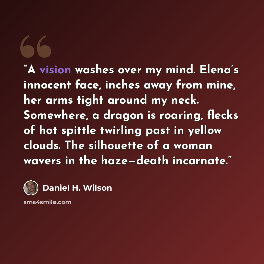 “A vision washes over my mind. Elena’s innocent face, inches away from mine, her arms tight around my neck. Somewhere, a dragon is roaring, flecks of hot spittle twirling past in yellow clouds. The silhouette of a woman wavers in the haze—death incarnate.” quote by Daniel H. Wilson