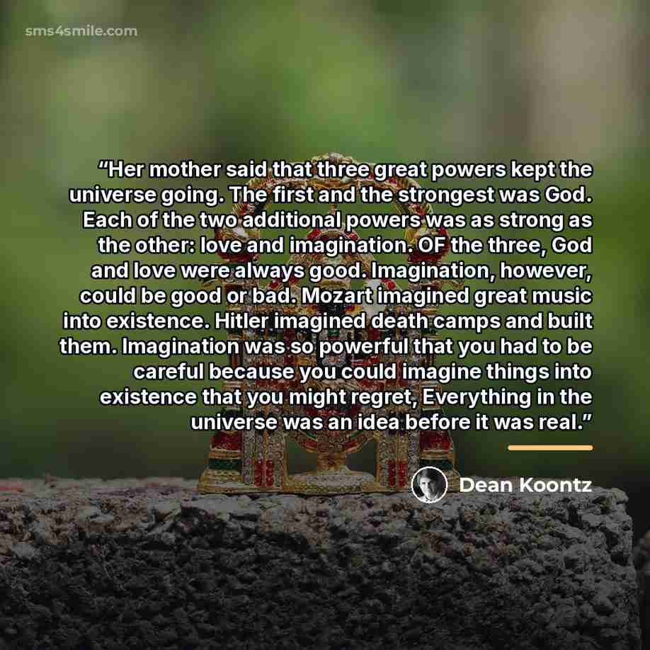 “Her mother said that three great powers kept the universe going. The first and the strongest was God. Each of the two additional powers was as strong as the other: love and imagination. OF the three, God and love were always good. Imagination, however, could be good or bad. Mozart imagined great…” quote by Dean Koontz