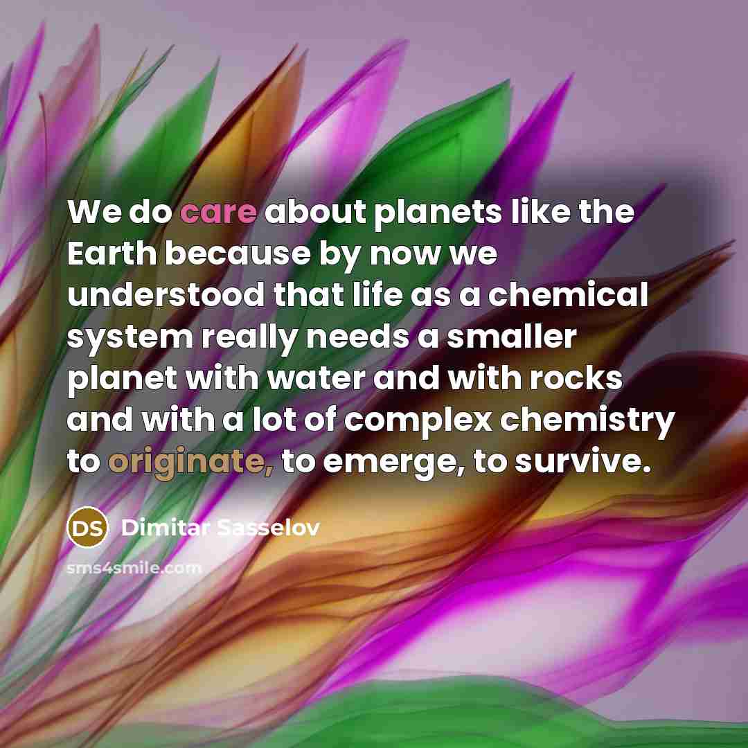 “We do care about planets like the Earth because by now we understood that life as a chemical system really needs a smaller planet with water and with rocks and with a lot of complex chemistry to originate, to emerge, to survive.” quote by Dimitar Sasselov