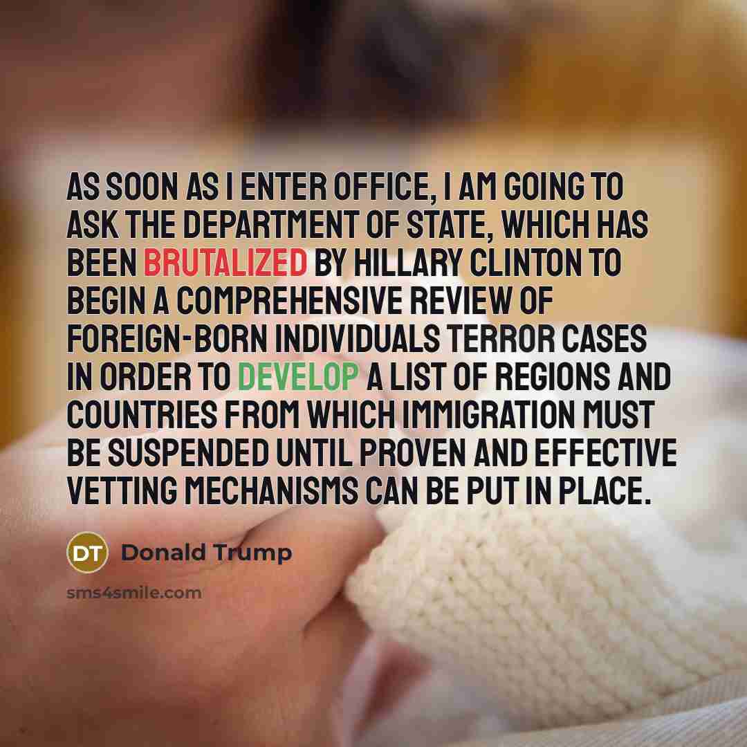 “As soon as I enter office, I am going to ask the Department of State, which has been brutalized by Hillary Clinton to begin a comprehensive review of foreign-born individuals terror cases in order to develop a list of regions and countries from which immigration must be suspended until proven and…” quote by Donald Trump
