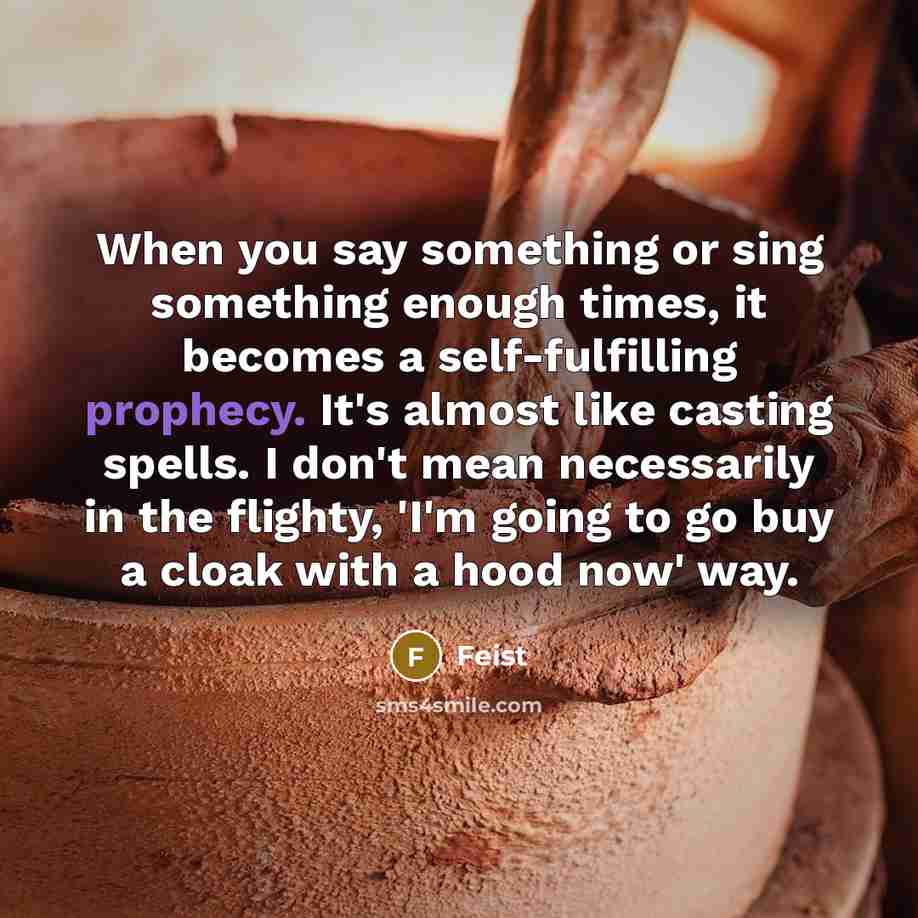 “When you say something or sing something enough times, it becomes a self-fulfilling prophecy. It's almost like casting spells. I don't mean necessarily in the flighty, 'I'm going to go buy a cloak with a hood now' way.” quote by Feist