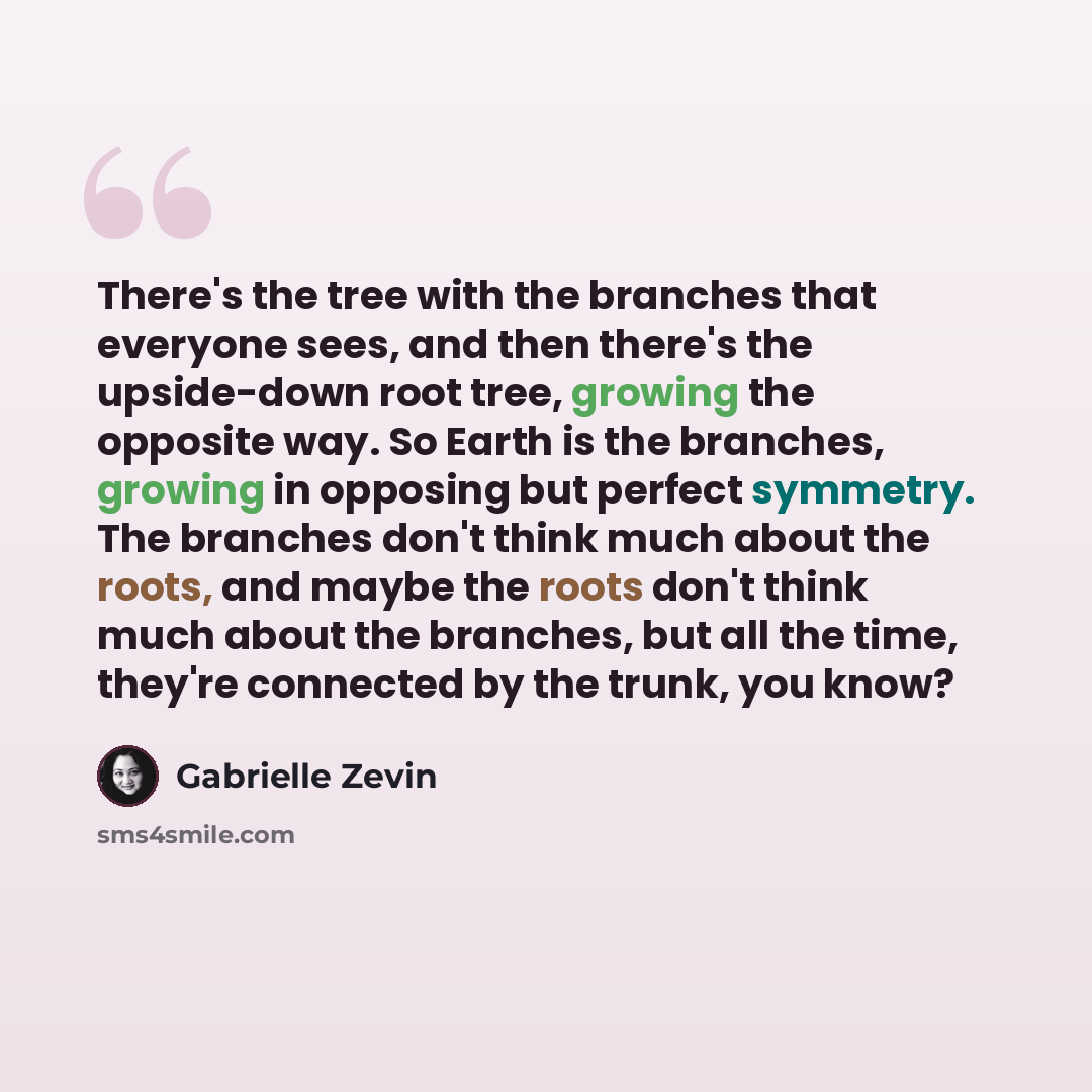 “There's the tree with the branches that everyone sees, and then there's the upside-down root tree, growing the opposite way. So Earth is the branches, growing in opposing but perfect symmetry. The branches don't think much about the roots, and maybe the roots don't think much about the branches…” quote by Gabrielle Zevin