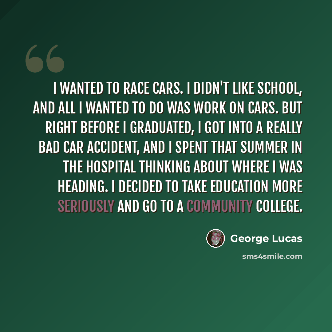 “I wanted to race cars. I didn't like school, and all I wanted to do was work on cars. But right before I graduated, I got into a really bad car accident, and I spent that summer in the hospital thinking about where I was heading. I decided to take education more seriously and go to a community…” quote by George Lucas