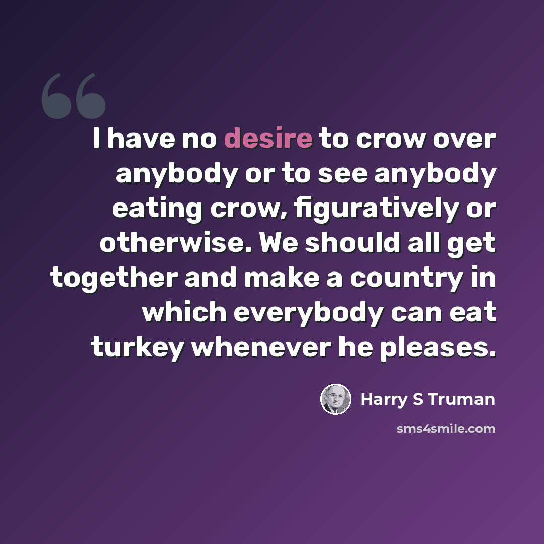 “I have no desire to crow over anybody or to see anybody eating crow, figuratively or otherwise. We should all get together and make a country in which everybody can eat turkey whenever he pleases.” quote by Harry S Truman