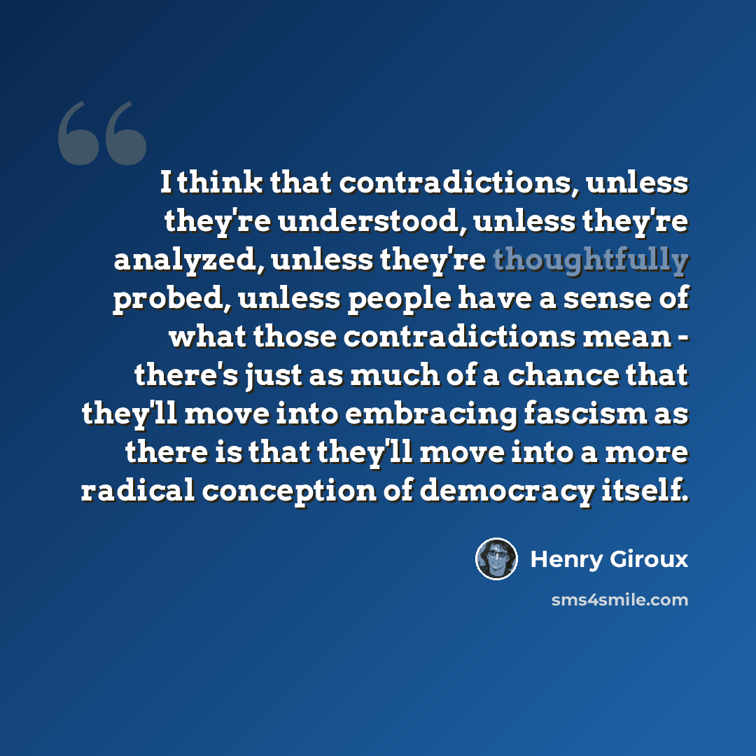 “I think that contradictions, unless they're understood, unless they're analyzed, unless they're thoughtfully probed, unless people have a sense of what those contradictions mean - there's just as much of a chance that they'll move into embracing fascism as there is that they'll move into a more…” quote by Henry Giroux