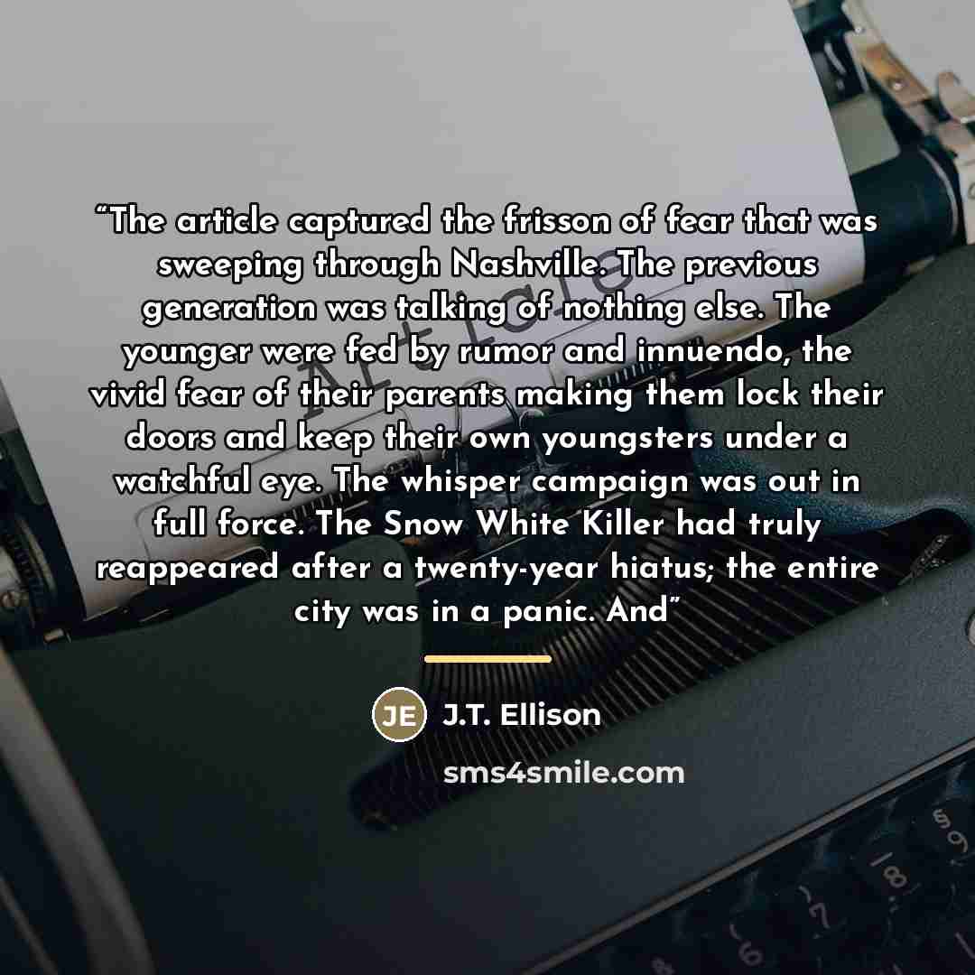 “The article captured the frisson of fear that was sweeping through Nashville. The previous generation was talking of nothing else. The younger were fed by rumor and innuendo, the vivid fear of their parents making them lock their doors and keep their own youngsters under a watchful eye. The…” quote by J.T. Ellison