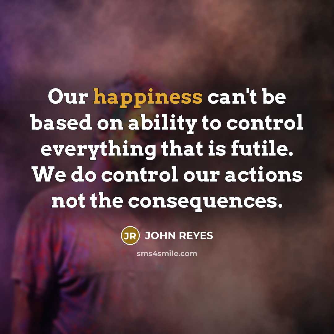 “Our happiness can't be based on ability to control everything that is futile. We do control our actions not the consequences.” quote by JOHN REYES