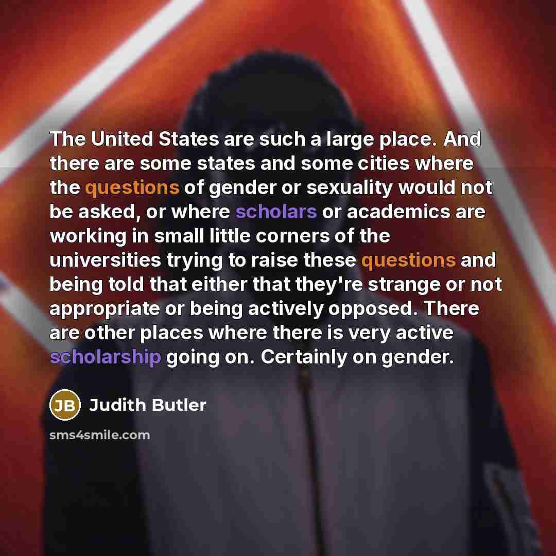 “The United States are such a large place. And there are some states and some cities where the questions of gender or sexuality would not be asked, or where scholars or academics are working in small little corners of the universities trying to raise these questions and being told that either that…” quote by Judith Butler