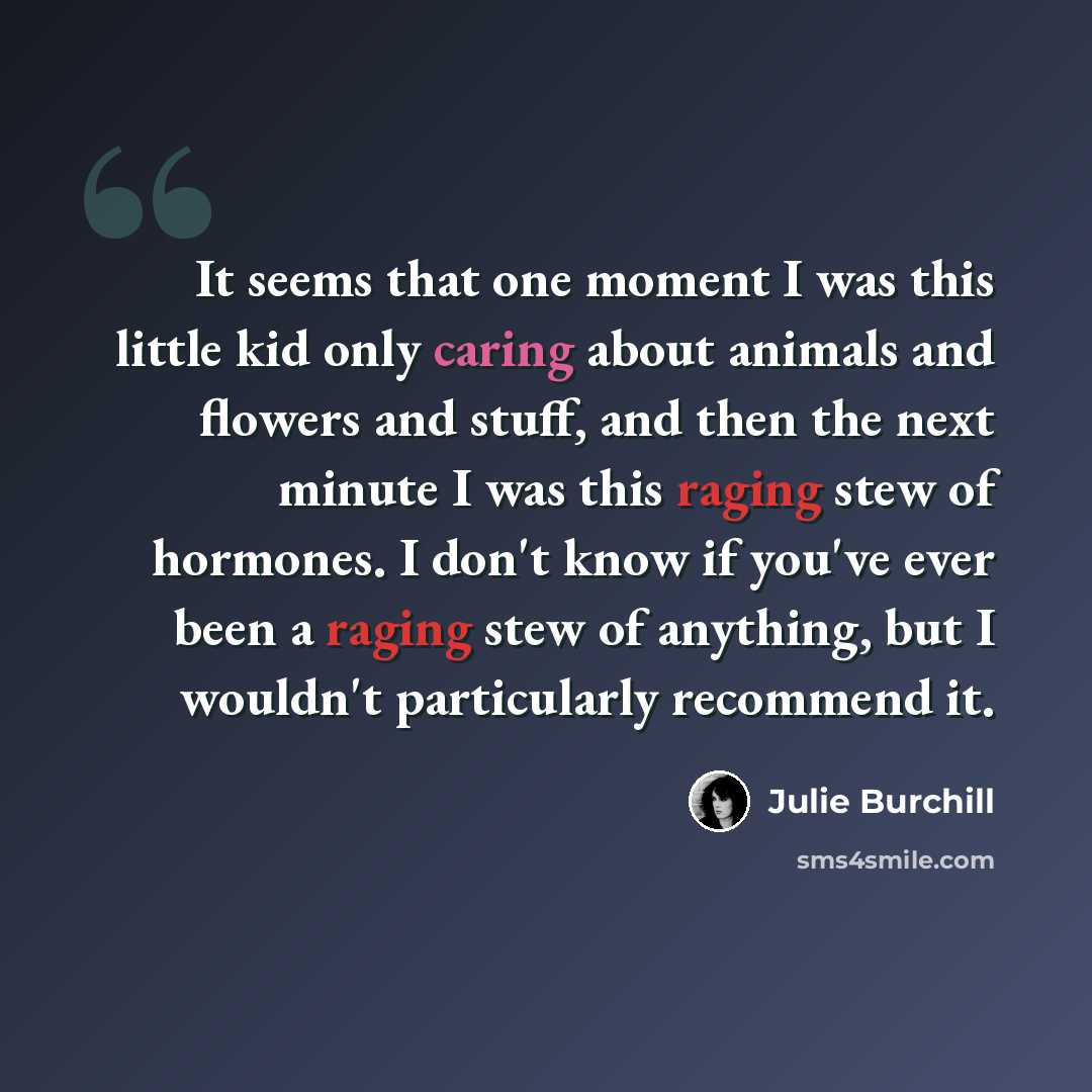 “It seems that one moment I was this little kid only caring about animals and flowers and stuff, and then the next minute I was this raging stew of hormones. I don't know if you've ever been a raging stew of anything, but I wouldn't particularly recommend it.” quote by Julie Burchill