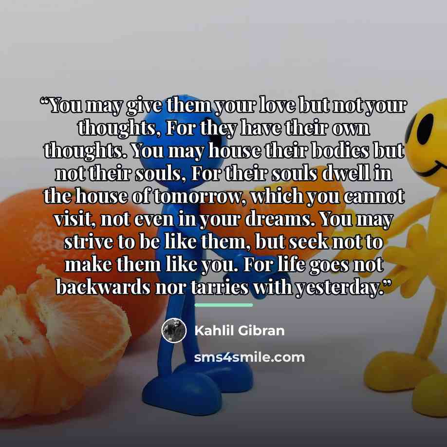 “You may give them your love but not your thoughts, For they have their own thoughts. You may house their bodies but not their souls, For their souls dwell in the house of tomorrow, which you cannot visit, not even in your dreams. You may strive to be like them, but seek not to make them like you…” quote by Kahlil Gibran