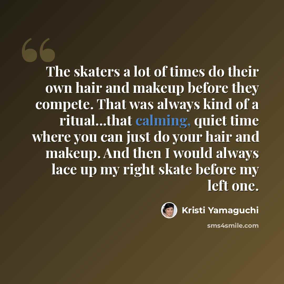 “The skaters a lot of times do their own hair and makeup before they compete. That was always kind of a ritual...that calming, quiet time where you can just do your hair and makeup. And then I would always lace up my right skate before my left one.” quote by Kristi Yamaguchi