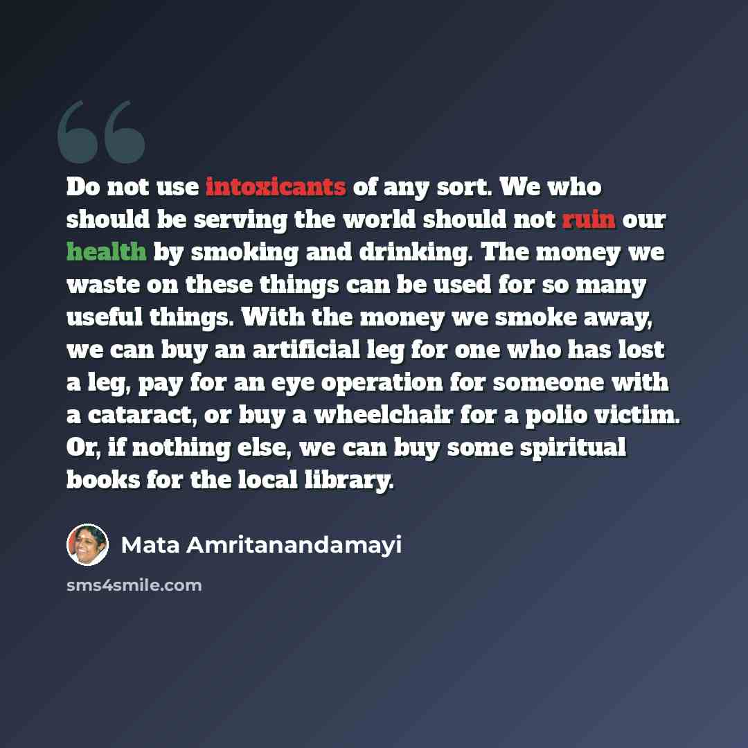 “Do not use intoxicants of any sort. We who should be serving the world should not ruin our health by smoking and drinking. The money we waste on these things can be used for so many useful things. With the money we smoke away, we can buy an artificial leg for one who has lost a leg, pay for an eye…” quote by Mata Amritanandamayi