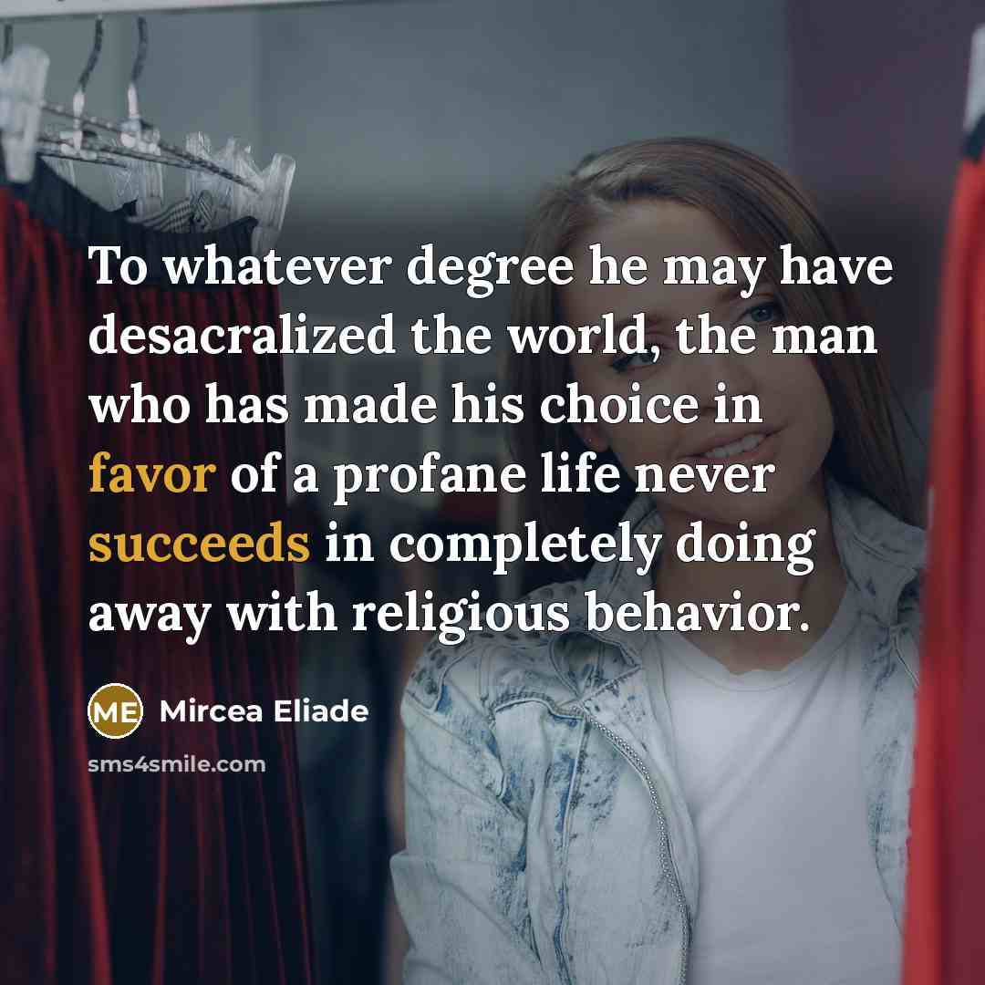 “To whatever degree he may have desacralized the world, the man who has made his choice in favor of a profane life never succeeds in completely doing away with religious behavior.” quote by Mircea Eliade