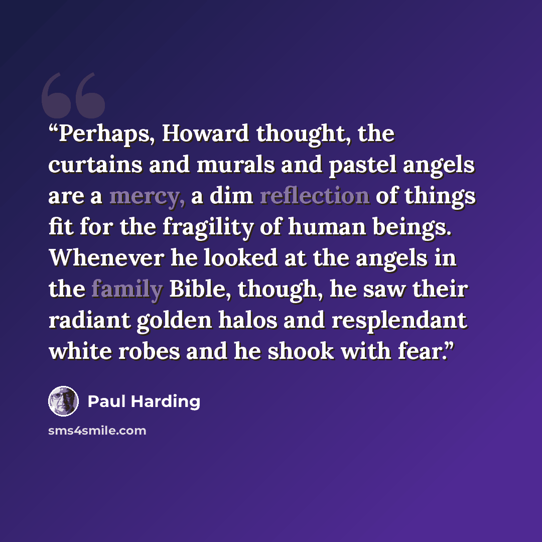 “Perhaps, Howard thought, the curtains and murals and pastel angels are a mercy, a dim reflection of things fit for the fragility of human beings. Whenever he looked at the angels in the family Bible, though, he saw their radiant golden halos and resplendant white robes and he shook with fear.” quote by Paul Harding