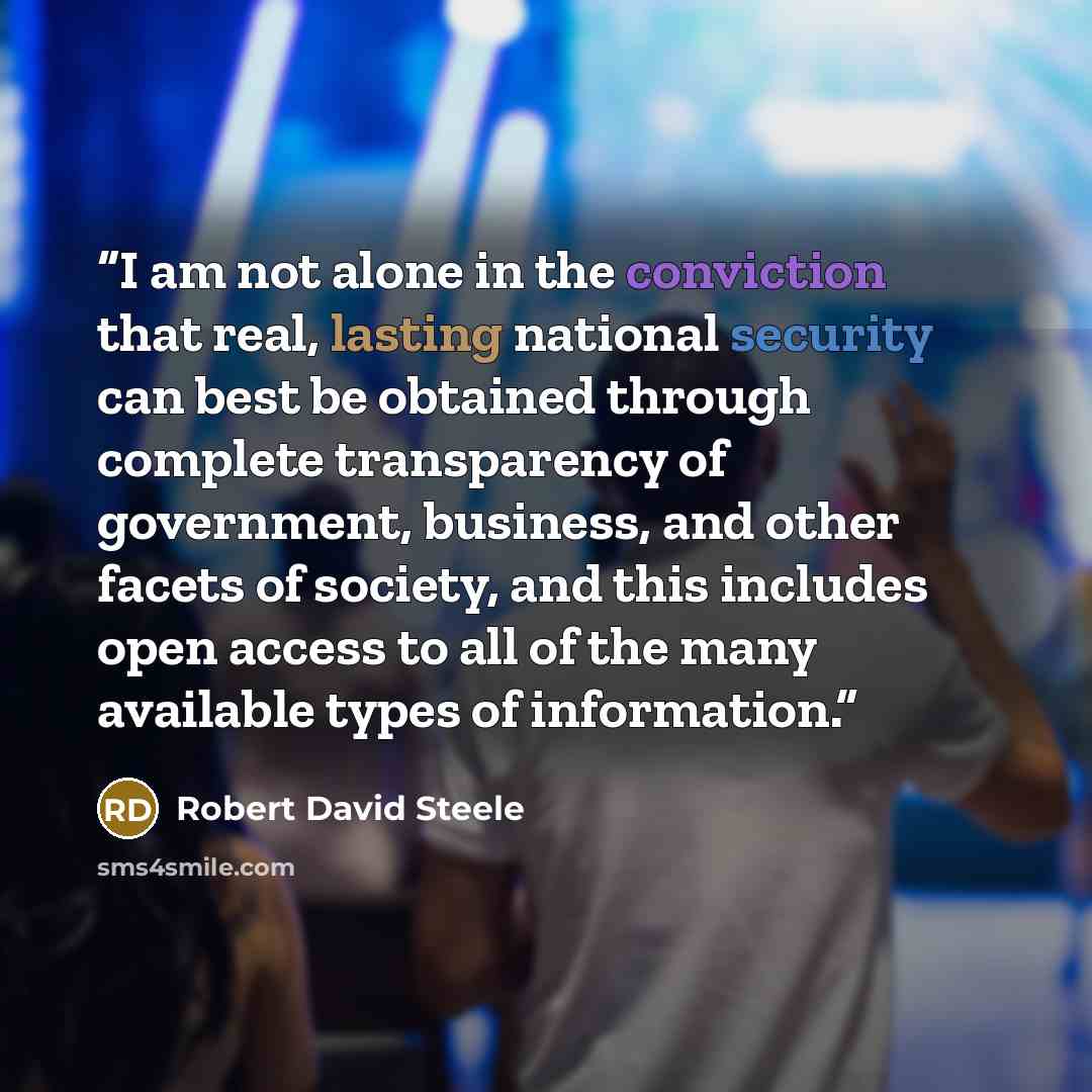 “I am not alone in the conviction that real, lasting national security can best be obtained through complete transparency of government, business, and other facets of society, and this includes open access to all of the many available types of information.” quote by Robert David Steele