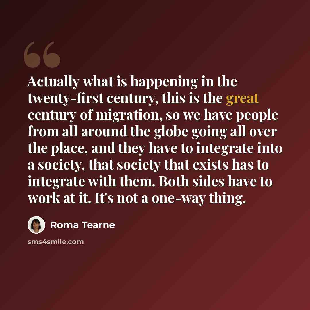 “Actually what is happening in the twenty-first century, this is the great century of migration, so we have people from all around the globe going all over the place, and they have to integrate into a society, that society that exists has to integrate with them. Both sides have to work at it. It's…” quote by Roma Tearne