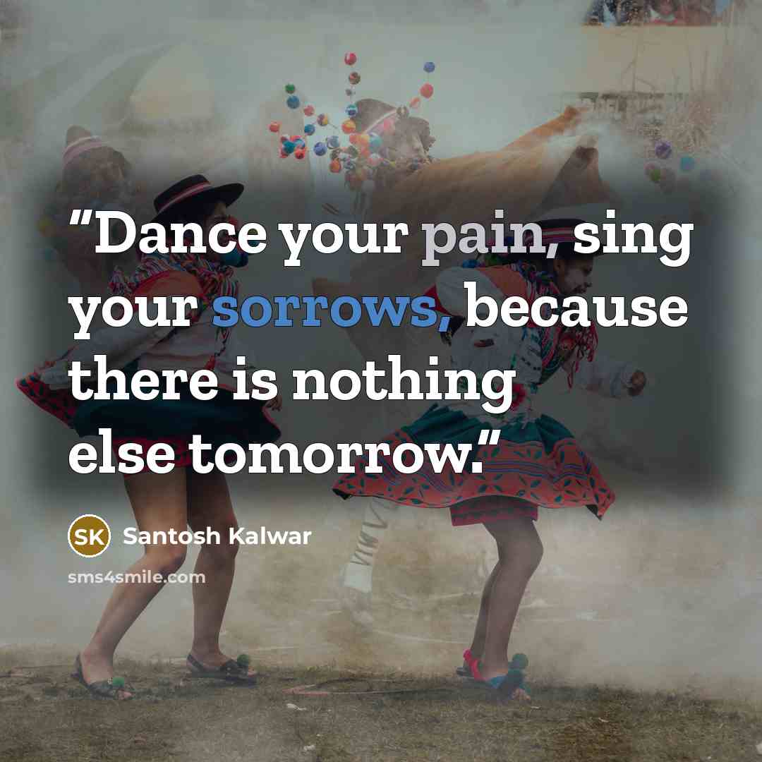 “Dance your pain, sing your sorrows, because there is nothing else tomorrow.” quote by Santosh Kalwar