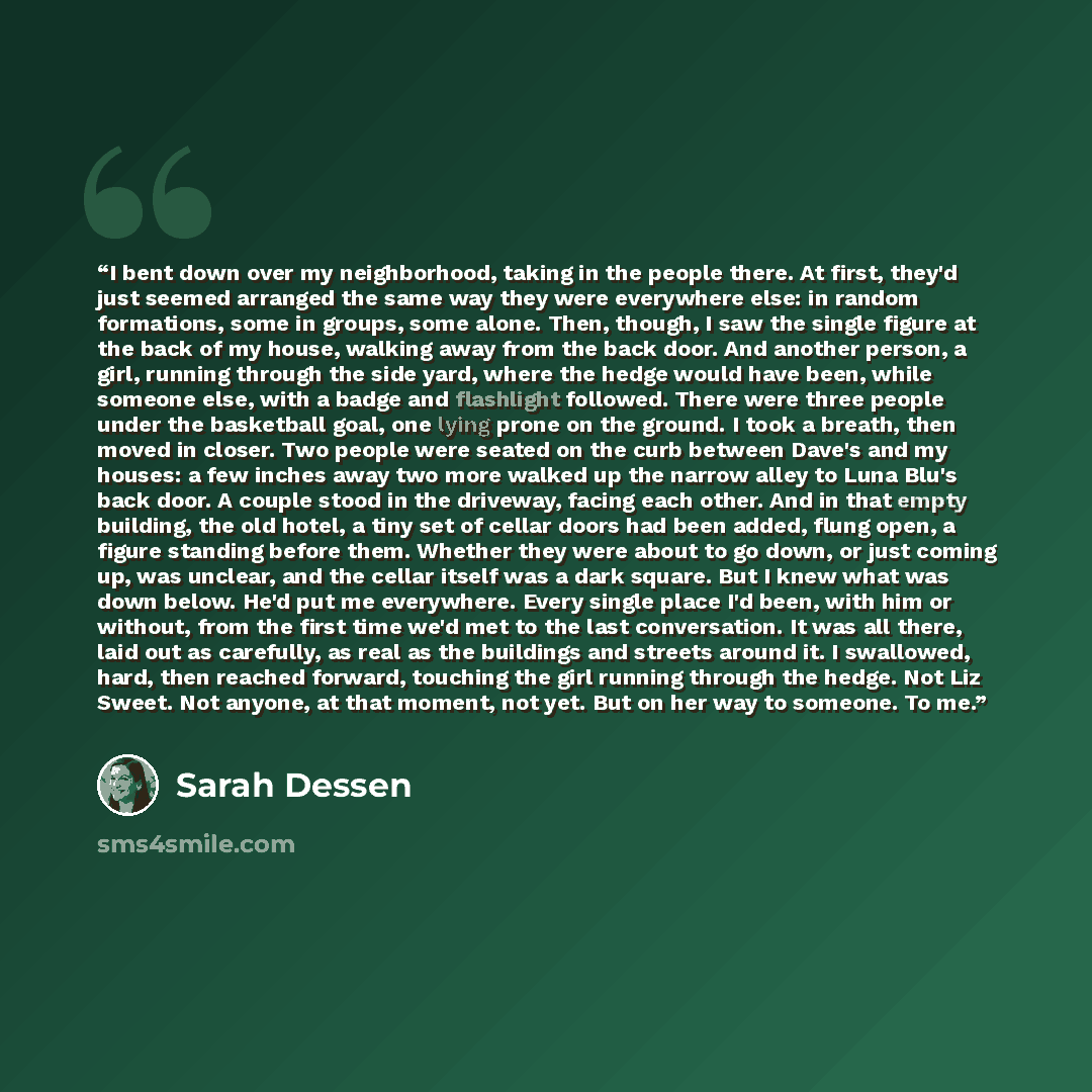“I bent down over my neighborhood, taking in the people there. At first, they'd just seemed arranged the same way they were everywhere else: in random formations, some in groups, some alone. Then, though, I saw the single figure at the back of my house, walking away from the back door. And another…” quote by Sarah Dessen