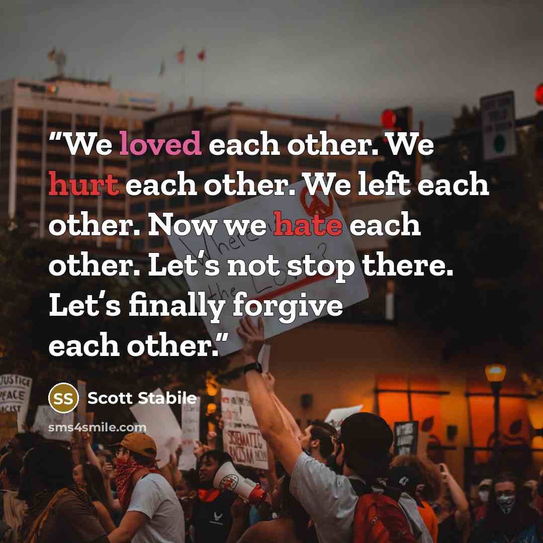 “We loved each other. We hurt each other. We left each other. Now we hate each other. Let’s not stop there. Let’s finally forgive each other.” quote by Scott Stabile