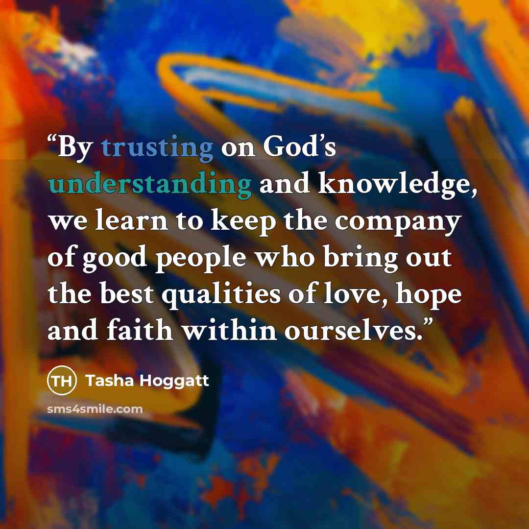 “By trusting on God’s understanding and knowledge, we learn to keep the company of good people who bring out the best qualities of love, hope and faith within ourselves.” quote by Tasha Hoggatt
