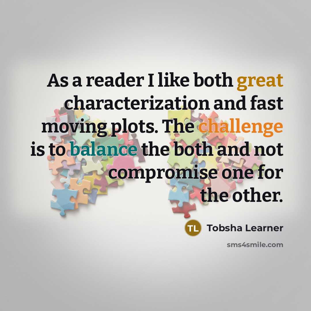 “As a reader I like both great characterization and fast moving plots. The challenge is to balance the both and not compromise one for the other.” quote by Tobsha Learner