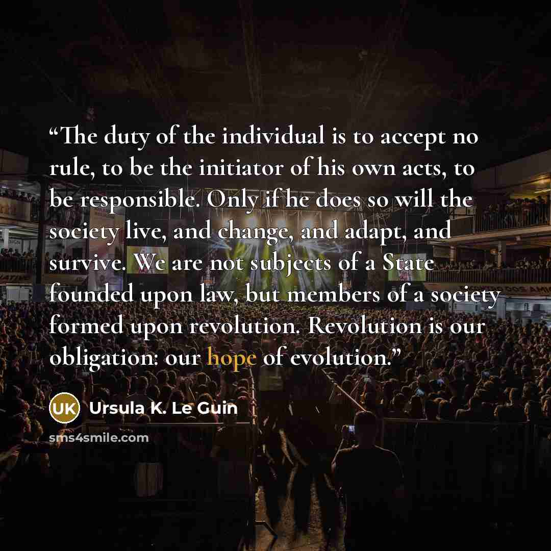 “The duty of the individual is to accept no rule, to be the initiator of his own acts, to be responsible. Only if he does so will the society live, and change, and adapt, and survive. We are not subjects of a State founded upon law, but members of a society formed upon revolution. Revolution is our…” quote by Ursula K. Le Guin