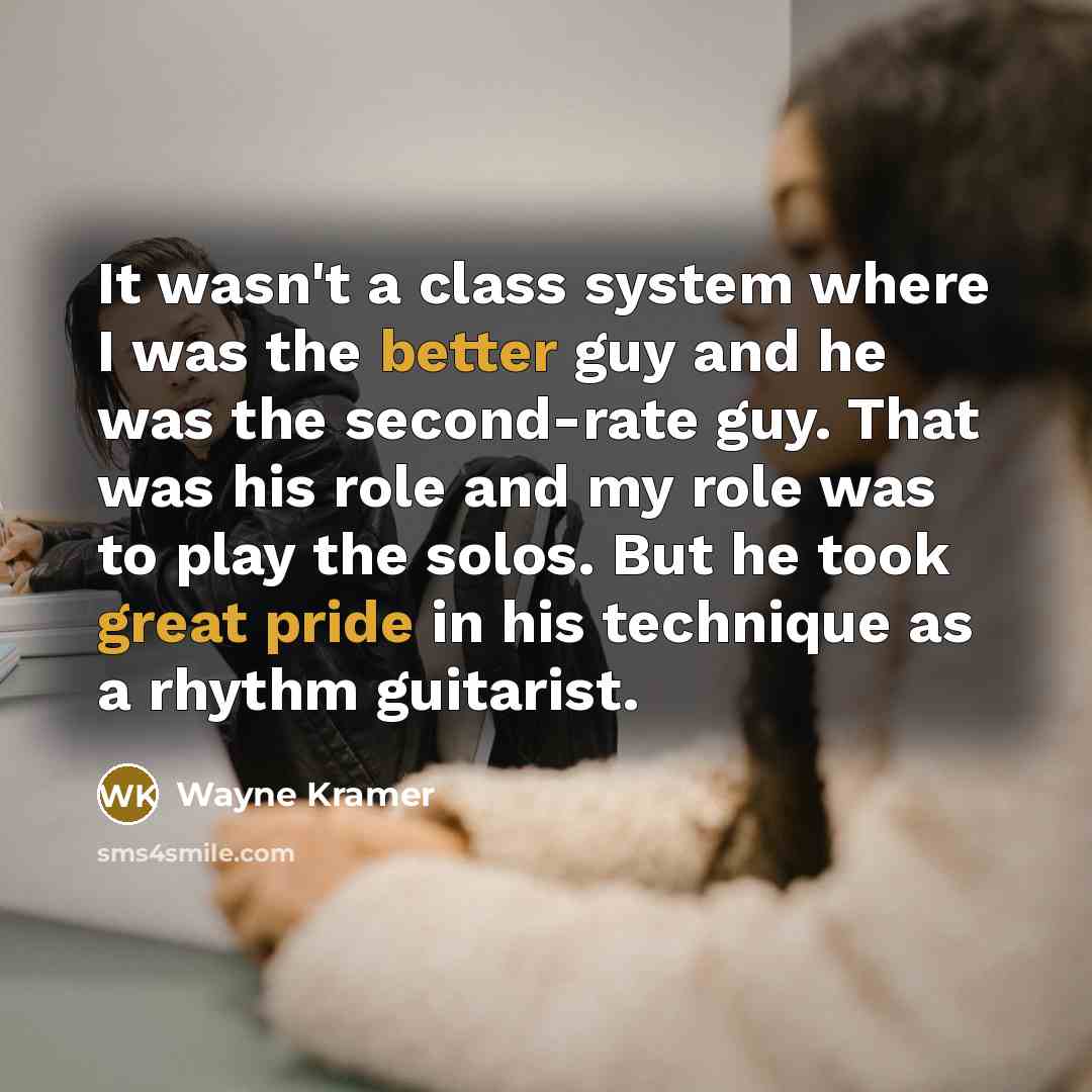 “It wasn't a class system where I was the better guy and he was the second-rate guy. That was his role and my role was to play the solos. But he took great pride in his technique as a rhythm guitarist.” quote by Wayne Kramer