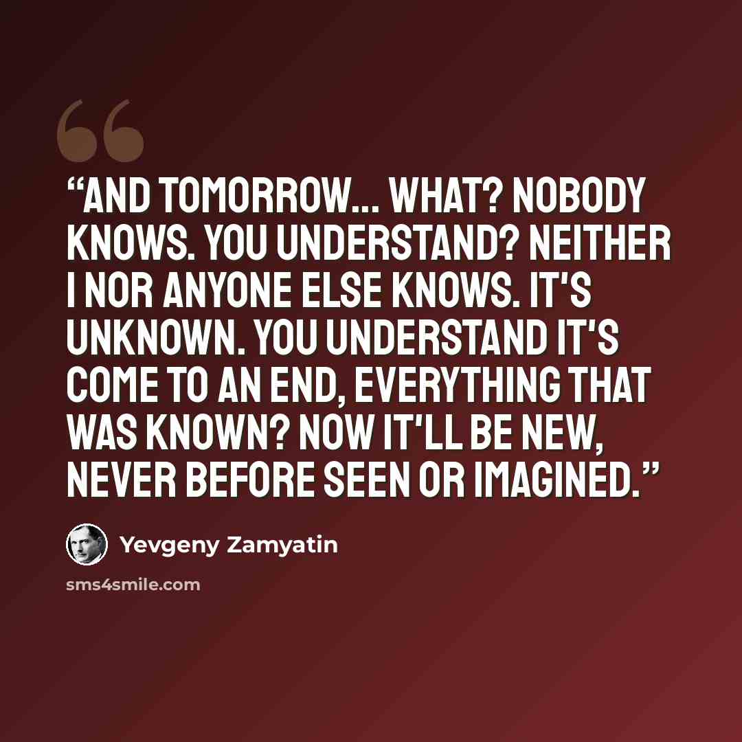 “And tomorrow... what? Nobody knows. You understand? Neither I nor anyone else knows. It's unknown. You understand it's come to an end, everything that was known? Now it'll be new, never before seen or imagined.” quote by Yevgeny Zamyatin