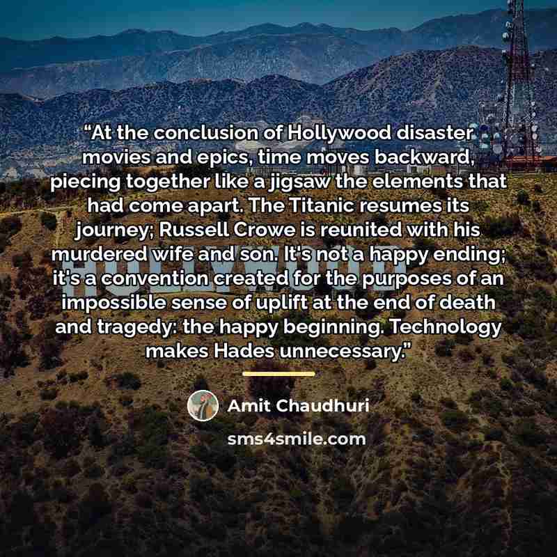 “At the conclusion of Hollywood disaster movies and epics, time moves backward, piecing together like a jigsaw the elements that had come apart. The Titanic resumes its journey; Russell Crowe is reunited with his murdered wife and son. It's not a happy ending; it's a convention created for the…” quote by Amit Chaudhuri